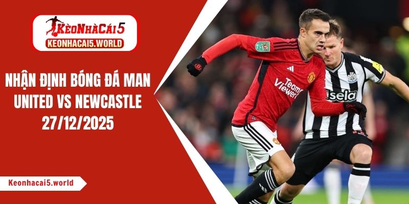 Nhận định bóng đá Man United vs Newcastle, 03h00 ngày 27/12/2025