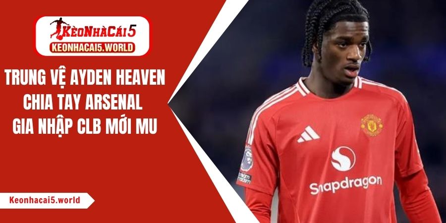 Trung vệ Ayden Heaven chia tay Arsenal gia nhập CLB mới MU